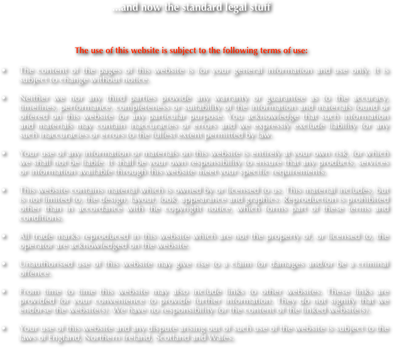 ...and now the standard legal stuff

The use of this website is subject to the following terms of use:
The content of the pages of this website is for your general information and use only. It is subject to change without notice.

Neither we nor any third parties provide any warranty or guarantee as to the accuracy, timelines, performance, completeness or suitability of the information and materials found or offered on this website for any particular purpose. You acknowledge that such information and materials may contain inaccuracies or errors and we expressly exclude liability for any such inaccuracies or errors to the fullest extent permitted by law.

Your use of any information or materials on this website is entirely at your own risk, for which we shall not be liable. It shall be your own responsibility to ensure that any products, services or information available through this website meet your specific requirements.

This website contains material which is owned by or licensed to us. This material includes, but is not limited to, the design, layout, look, appearance and graphics. Reproduction is prohibited other than in accordance with the copyright notice, which forms part of these terms and conditions.

All trade marks reproduced in this website which are not the property of, or licensed to, the operator are acknowledged on the website.

Unauthorised use of this website may give rise to a claim for damages and/or be a criminal offence.

From time to time this website may also include links to other websites. These links are provided for your convenience to provide further information. They do not signify that we endorse the website(s). We have no responsibility for the content of the linked website(s).

Your use of this website and any dispute arising out of such use of the website is subject to the laws of England, Northern Ireland, Scotland and Wales.